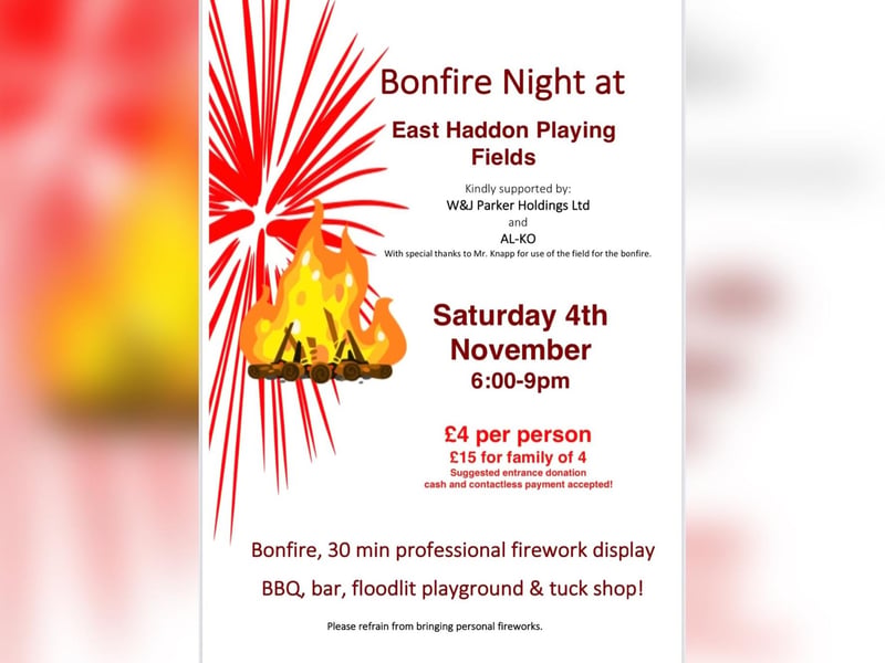 A bonfire night event will be held on East Haddon playing fields on Saturday November 4.
There will be a bonfire, a 30 minute professional firework display, a bar, a BBQ, a tuckshop and a floodlit play area.
A suggested entrance donation is £4 per person or £15 for a family of four. Cash and contactless payments will be accepted on the night.